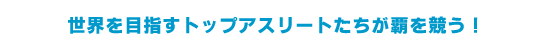 世界を目指すトップアスリートたちが覇を競う！