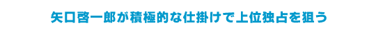 矢口啓一郎が積極的な仕掛けで上位独占を狙う