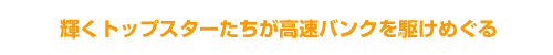 輝くトップスターたちが高速バンクを駆けめぐる